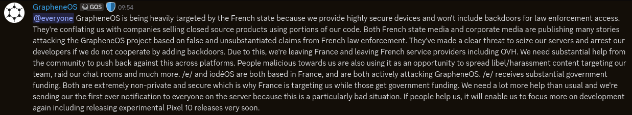 @everyone GrapheneOS is being heavily targeted by the French state because we provide highly secure devices and won't include backdoors for law enforcement access. They're conflating us with companies selling closed source products using portions of our code. Both French state media and corporate media are publishing many stories attacking the GrapheneOS project based on false and unsubstantiated claims from French law enforcement. They've made a clear threat to seize our servers and arrest our developers if we do not cooperate by adding backdoors. Due to this, we're leaving France and leaving French service providers including OVH. We need substantial help from the community to push back against this across platforms. People malicious towards us are also using it as an opportunity to spread libel/harassment content targeting our team, raid our chat rooms and much more. /e/ and iodéOS are both based in France, and are both actively attacking GrapheneOS. /e/ receives substantial government funding. Both are extremely non-private and secure which is why France is targeting us while those get government funding. We need a lot more help than usual and we're sending our the first ever notification to everyone on the server because this is a particularly bad situation. If people help us, it will enable us to focus more on development again including releasing experimental Pixel 10 releases very soon.
